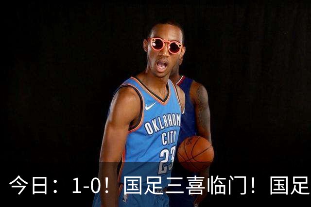 今日：1-0！国足三喜临门！国足+U19男足齐赢球，U23国足爆发，补时绝杀