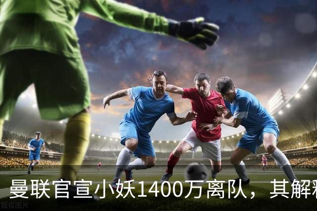 曼联官宣小妖1400万离队，其解释转会理由！新二门复出时间已确定