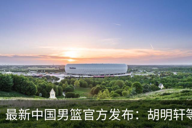 最新中国男篮官方发布：胡明轩等五位球员离队，全新集训阵容揭晓！