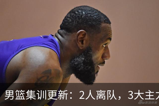 男篮集训更新：2人离队，3大主力缺席，8月热身赛确定
