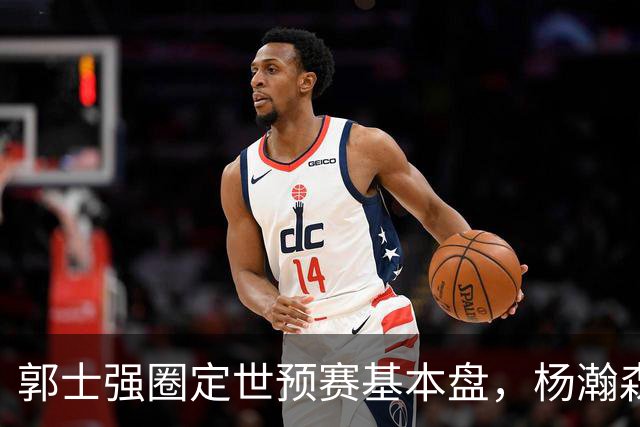 郭士强圈定世预赛基本盘，杨瀚森回归补齐内线拼图，徐杰有新动向！