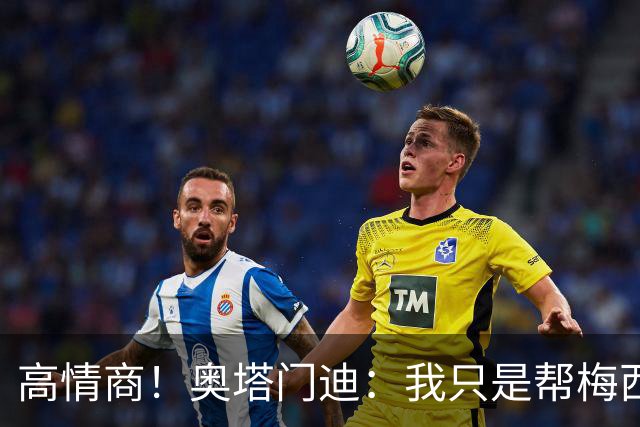 高情商！奥塔门迪：我只是帮梅西保管袖标，在场的他才是队长