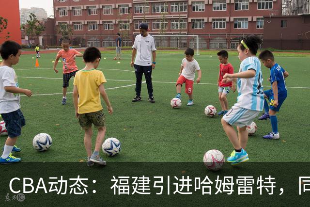 CBA动态：福建引进哈姆雷特，同曦大规模清洗，江苏19岁中锋签约西甲！