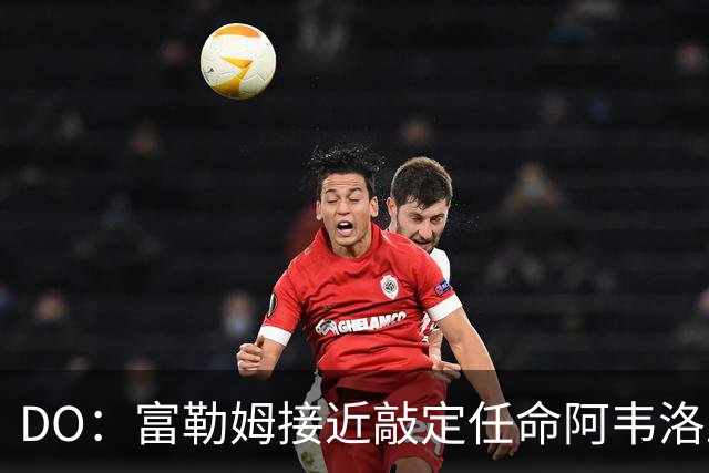 DO：富勒姆接近敲定任命阿韦洛亚为新帅，双方将签约三年